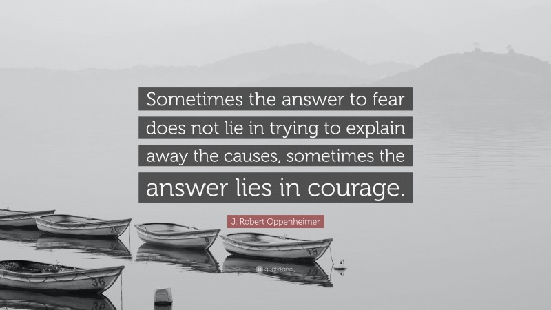J. Robert Oppenheimer Quote: “Sometimes the answer to fear does not lie in trying to explain away the causes, sometimes the answer lies in courage.”