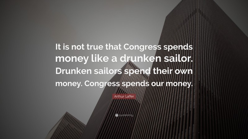 Arthur Laffer Quote: “It is not true that Congress spends money like a drunken sailor. Drunken sailors spend their own money. Congress spends our money.”