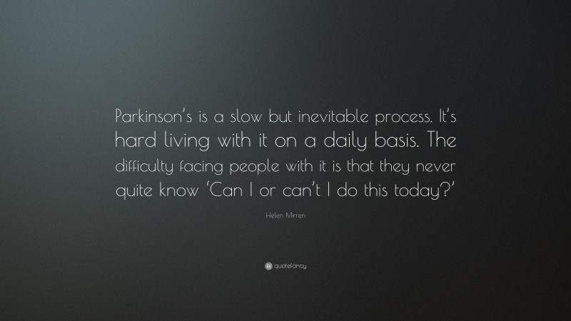 Helen Mirren Quote: “Parkinson’s is a slow but inevitable process. It’s hard living with it on a daily basis. The difficulty facing people with it is that they never quite know ‘Can I or can’t I do this today?’”
