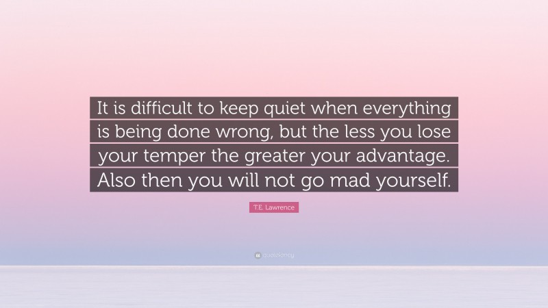 T.E. Lawrence Quote: “It is difficult to keep quiet when everything is being done wrong, but the less you lose your temper the greater your advantage. Also then you will not go mad yourself.”