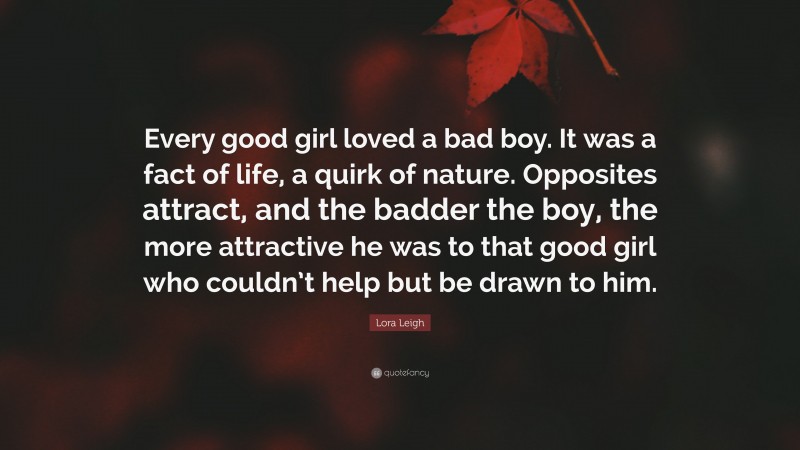Lora Leigh Quote: “Every good girl loved a bad boy. It was a fact of life, a quirk of nature. Opposites attract, and the badder the boy, the more attractive he was to that good girl who couldn’t help but be drawn to him.”