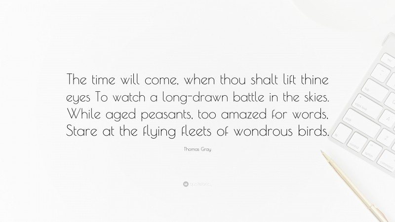 Thomas Gray Quote: “The time will come, when thou shalt lift thine eyes To watch a long-drawn battle in the skies. While aged peasants, too amazed for words, Stare at the flying fleets of wondrous birds.”