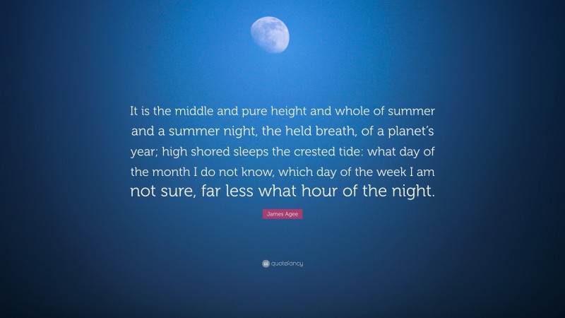 James Agee Quote: “It is the middle and pure height and whole of summer and a summer night, the held breath, of a planet’s year; high shored sleeps the crested tide: what day of the month I do not know, which day of the week I am not sure, far less what hour of the night.”
