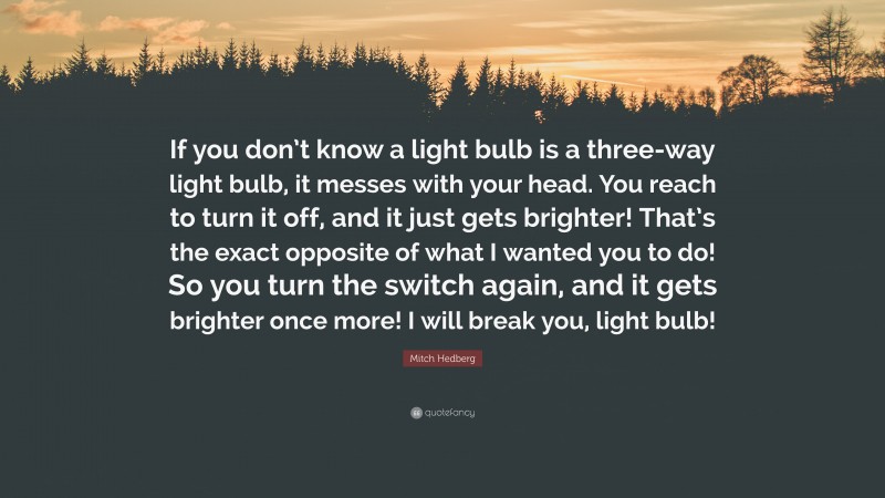 Mitch Hedberg Quote: “If you don’t know a light bulb is a three-way light bulb, it messes with your head. You reach to turn it off, and it just gets brighter! That’s the exact opposite of what I wanted you to do! So you turn the switch again, and it gets brighter once more! I will break you, light bulb!”