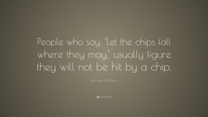 Bernard Williams Quote: “People who say, ‘Let the chips fall where they may,’ usually figure they will not be hit by a chip.”