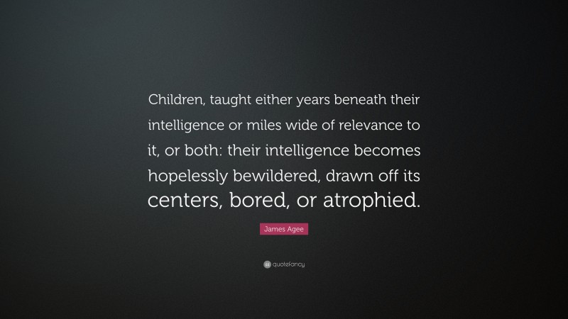 James Agee Quote: “Children, taught either years beneath their intelligence or miles wide of relevance to it, or both: their intelligence becomes hopelessly bewildered, drawn off its centers, bored, or atrophied.”