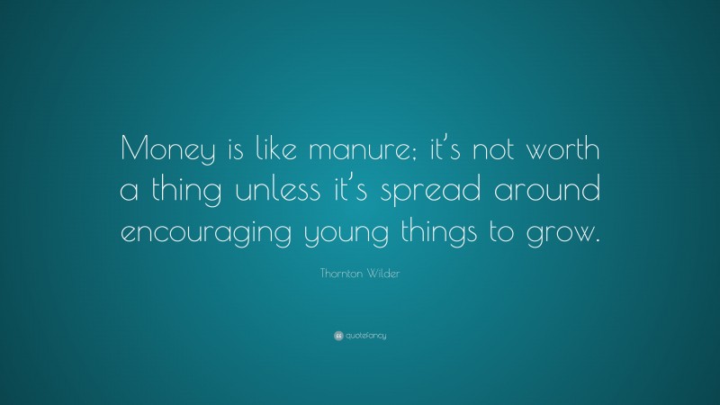 Thornton Wilder Quote: “Money is like manure; it’s not worth a thing unless it’s spread around encouraging young things to grow.”