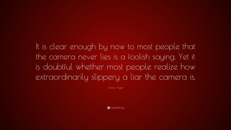 James Agee Quote: “It is clear enough by now to most people that the camera never lies is a foolish saying. Yet it is doubtful whether most people realize how extraordinarily slippery a liar the camera is.”
