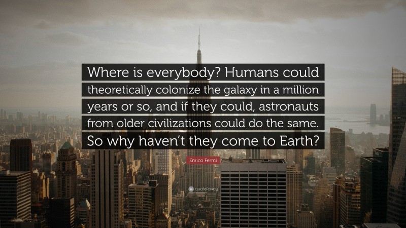 Enrico Fermi Quote: “Where is everybody? Humans could theoretically colonize the galaxy in a million years or so, and if they could, astronauts from older civilizations could do the same. So why haven’t they come to Earth?”