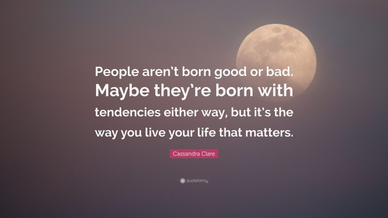 Cassandra Clare Quote: “People aren’t born good or bad. Maybe they’re born with tendencies either way, but it’s the way you live your life that matters.”