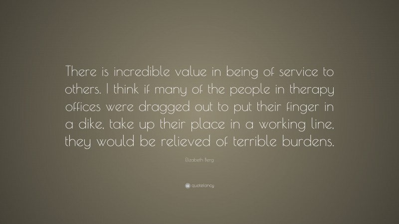 Elizabeth Berg Quote: “There is incredible value in being of service to others. I think if many of the people in therapy offices were dragged out to put their finger in a dike, take up their place in a working line, they would be relieved of terrible burdens.”
