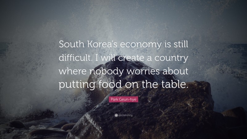 Park Geun-hye Quote: “South Korea’s economy is still difficult. I will create a country where nobody worries about putting food on the table.”