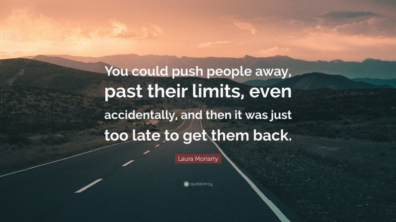 Laura Moriarty Quote: “You could push people away, past their limits, even accidentally, and then it was just too late to get them back.”
