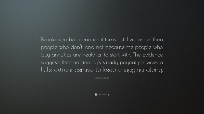 Steven D. Levitt Quote: “People who buy annuities, it turns out, live longer than people who don’t, and not because the people who buy annuities are healthier to start with. The evidence suggests that an annuity’s steady payout provides a little extra incentive to keep chugging along.”
