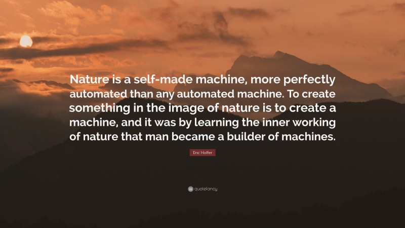 Eric Hoffer Quote: “Nature is a self-made machine, more perfectly automated than any automated machine. To create something in the image of nature is to create a machine, and it was by learning the inner working of nature that man became a builder of machines.”