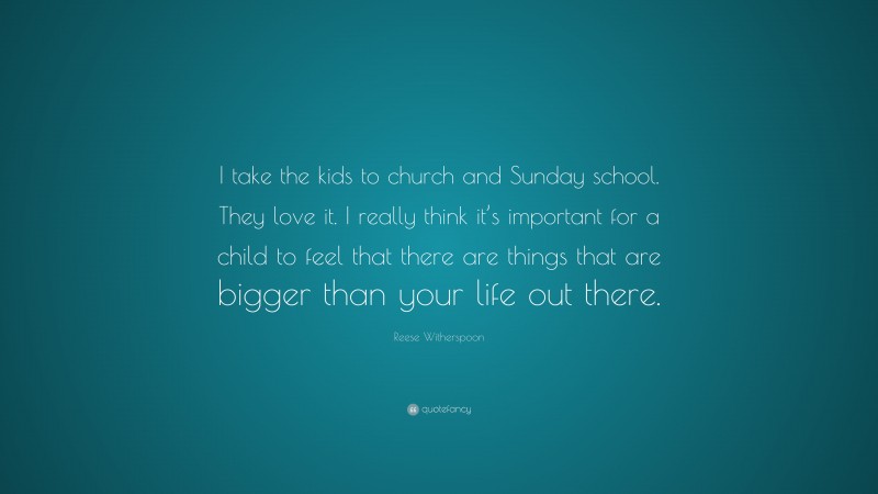 Reese Witherspoon Quote: “I take the kids to church and Sunday school. They love it. I really think it’s important for a child to feel that there are things that are bigger than your life out there.”