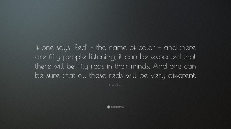 Josef Albers Quote: “If one says ‘Red’ – the name of color – and there are fifty people listening, it can be expected that there will be fifty reds in their minds. And one can be sure that all these reds will be very different.”