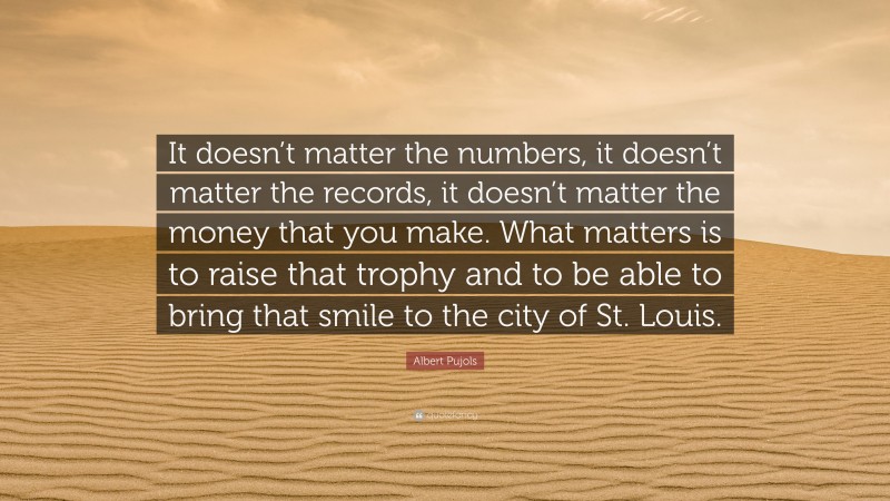 Albert Pujols Quote: “It doesn’t matter the numbers, it doesn’t matter the records, it doesn’t matter the money that you make. What matters is to raise that trophy and to be able to bring that smile to the city of St. Louis.”