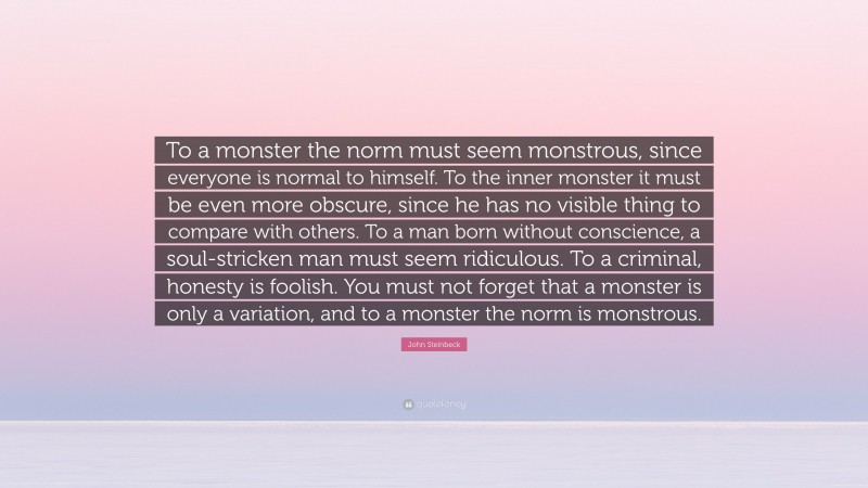 John Steinbeck Quote: “To a monster the norm must seem monstrous, since everyone is normal to himself. To the inner monster it must be even more obscure, since he has no visible thing to compare with others. To a man born without conscience, a soul-stricken man must seem ridiculous. To a criminal, honesty is foolish. You must not forget that a monster is only a variation, and to a monster the norm is monstrous.”