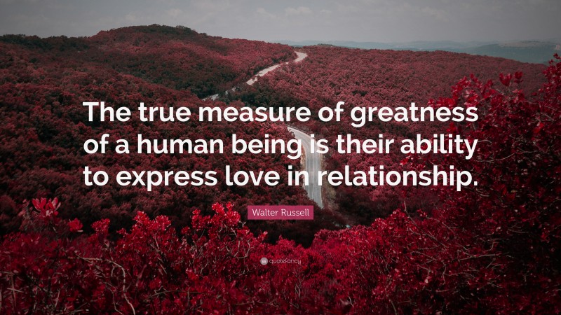 Walter Russell Quote: “The true measure of greatness of a human being is their ability to express love in relationship.”