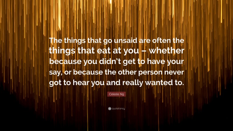 Celeste Ng Quote: “The things that go unsaid are often the things that eat at you – whether because you didn’t get to have your say, or because the other person never got to hear you and really wanted to.”
