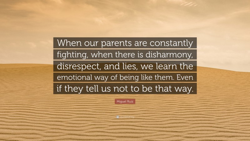 Miguel Ruiz Quote: “When our parents are constantly fighting, when there is disharmony, disrespect, and lies, we learn the emotional way of being like them. Even if they tell us not to be that way.”