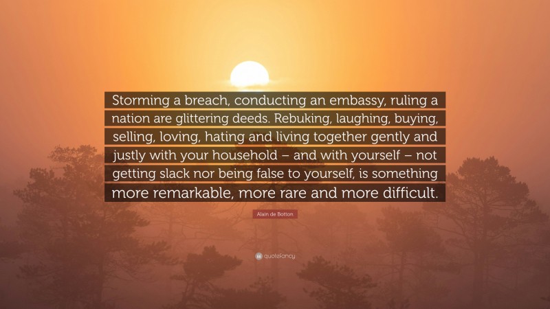 Alain de Botton Quote: “Storming a breach, conducting an embassy, ruling a nation are glittering deeds. Rebuking, laughing, buying, selling, loving, hating and living together gently and justly with your household – and with yourself – not getting slack nor being false to yourself, is something more remarkable, more rare and more difficult.”
