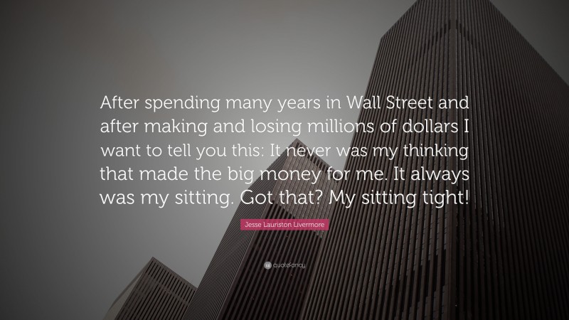 Jesse Lauriston Livermore Quote: “After spending many years in Wall Street and after making and losing millions of dollars I want to tell you this: It never was my thinking that made the big money for me. It always was my sitting. Got that? My sitting tight!”
