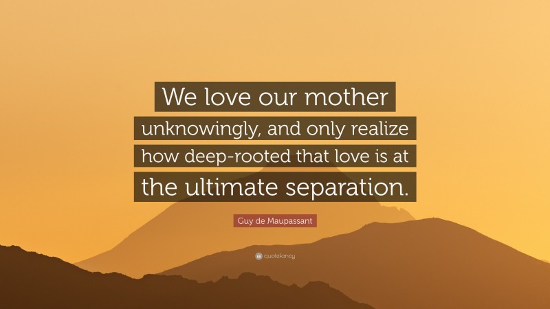 Guy de Maupassant Quote: “We love our mother unknowingly, and only realize how deep-rooted that love is at the ultimate separation.”