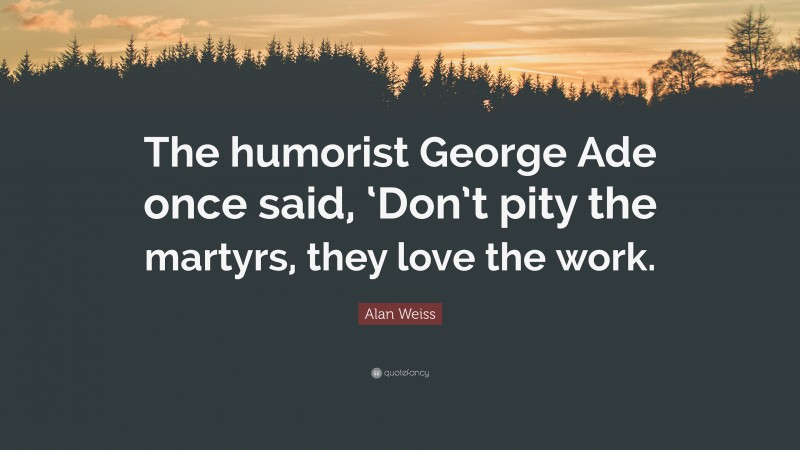 Alan Weiss Quote: “The humorist George Ade once said, ‘Don’t pity the martyrs, they love the work.”