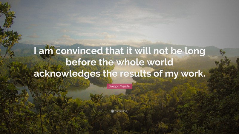 Gregor Mendel Quote: “I am convinced that it will not be long before the whole world acknowledges the results of my work.”