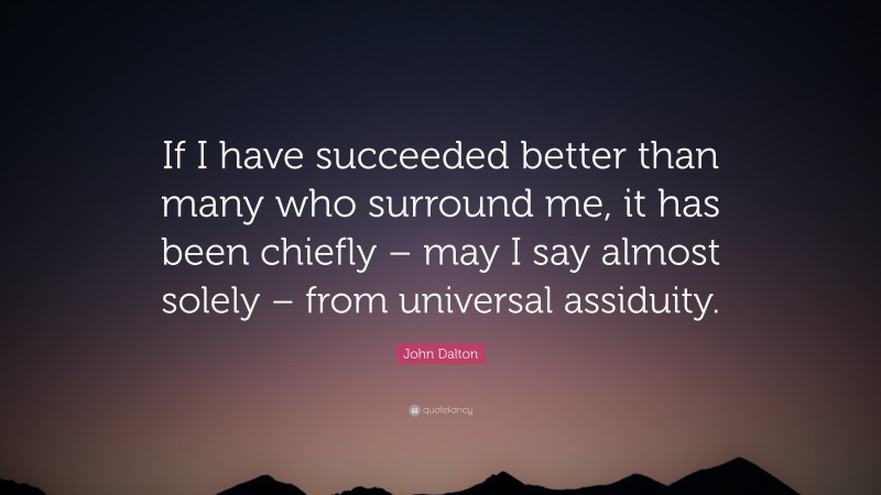 John Dalton Quote: “If I have succeeded better than many who surround me, it has been chiefly – may I say almost solely – from universal assiduity.”