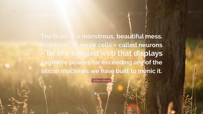 William Allman Quote: “The brain is a monstrous, beautiful mess. Its billions of nerve cells – called neurons – lie in a tangled web that displays cognitive powers far exceeding any of the silicon machines we have built to mimic it.”