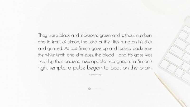 William Golding Quote: “They were black and iridescent green and without number; and in front of Simon, the Lord of the Flies hung on his stick and grinned. At last Simon gave up and looked back; saw the white teeth and dim eyes, the blood – and his gaze was held by that ancient, inescapable recognition. In Simon’s right temple, a pulse began to beat on the brain.”
