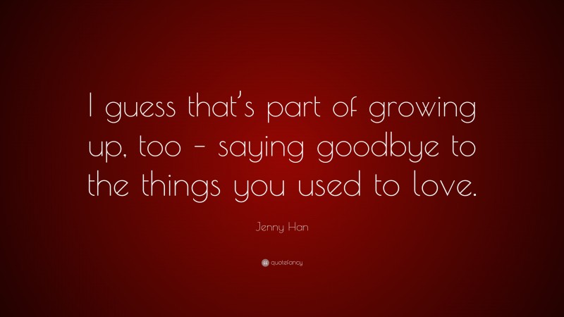 Jenny Han Quote: “I guess that’s part of growing up, too – saying goodbye to the things you used to love.”