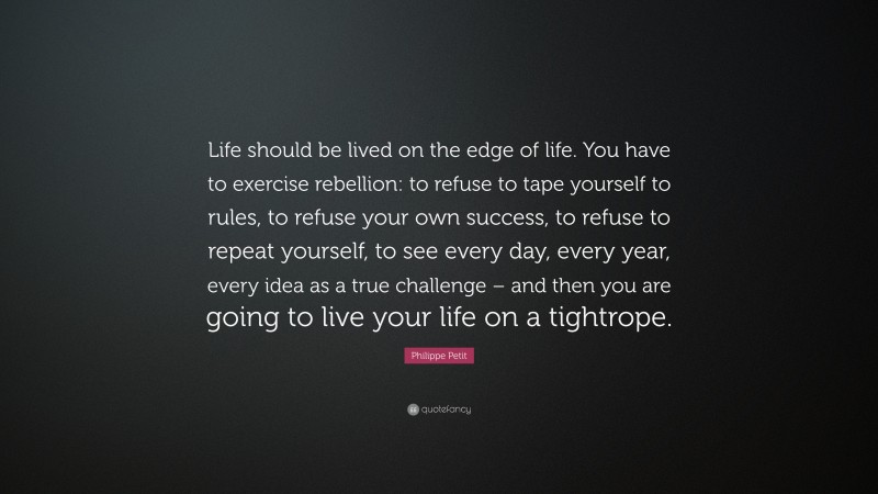 Philippe Petit Quote: “Life should be lived on the edge of life. You have to exercise rebellion: to refuse to tape yourself to rules, to refuse your own success, to refuse to repeat yourself, to see every day, every year, every idea as a true challenge – and then you are going to live your life on a tightrope.”