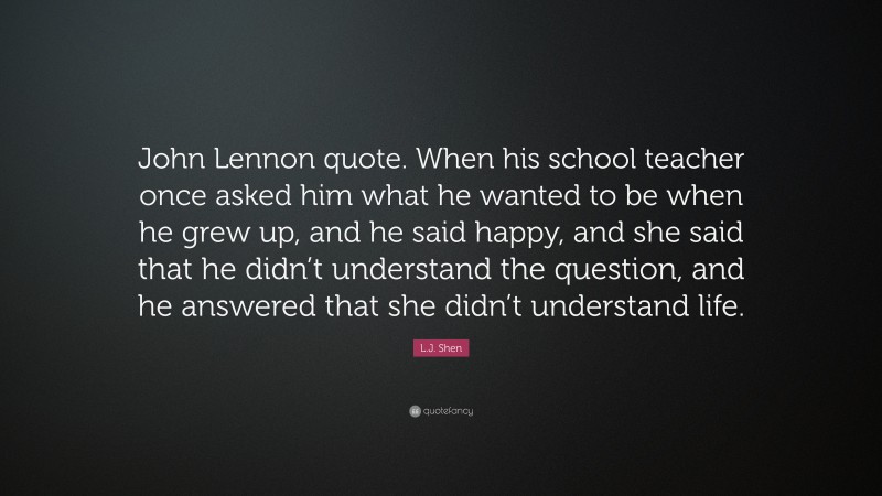 L.J. Shen Quote: “John Lennon quote. When his school teacher once asked him what he wanted to be when he grew up, and he said happy, and she said that he didn’t understand the question, and he answered that she didn’t understand life.”