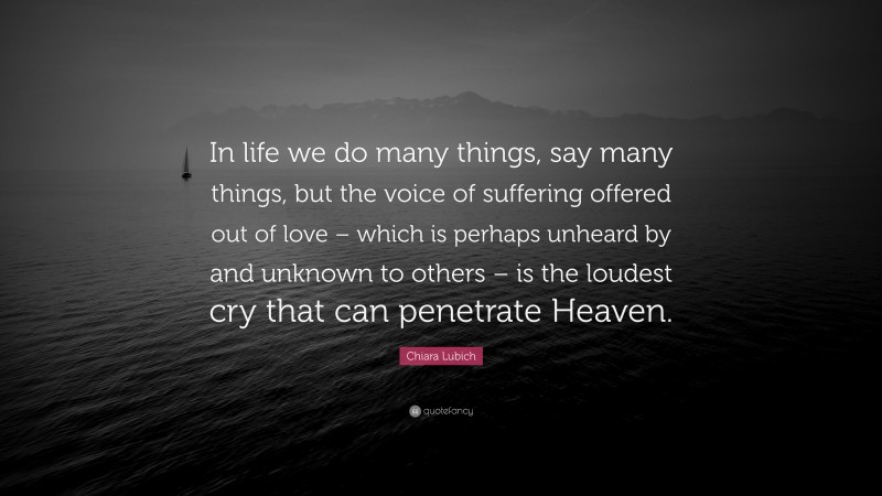 Chiara Lubich Quote: “In life we do many things, say many things, but the voice of suffering offered out of love – which is perhaps unheard by and unknown to others – is the loudest cry that can penetrate Heaven.”