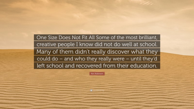 Ken Robinson Quote: “One Size Does Not Fit All Some of the most brilliant, creative people I know did not do well at school. Many of them didn’t really discover what they could do – and who they really were – until they’d left school and recovered from their education.”
