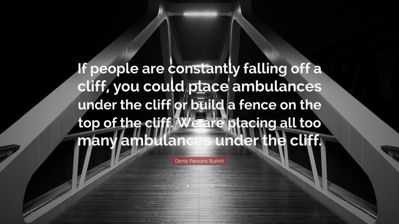 Denis Parsons Burkitt Quote: “If people are constantly falling off a cliff, you could place ambulances under the cliff or build a fence on the top of the cliff. We are placing all too many ambulances under the cliff.”