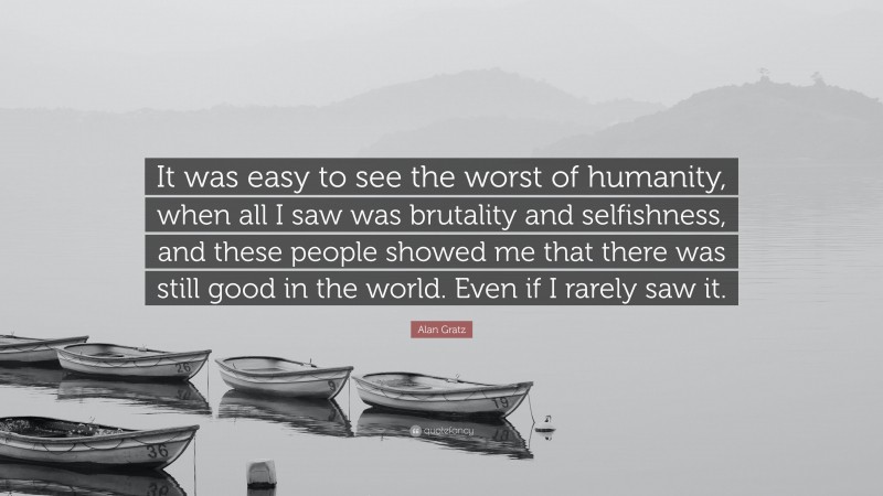 Alan Gratz Quote: “It was easy to see the worst of humanity, when all I saw was brutality and selfishness, and these people showed me that there was still good in the world. Even if I rarely saw it.”