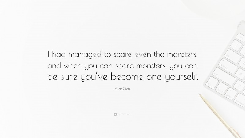 Alan Gratz Quote: “I had managed to scare even the monsters, and when you can scare monsters, you can be sure you’ve become one yourself.”