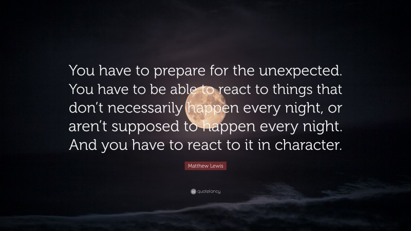 Matthew Lewis Quote: “You have to prepare for the unexpected. You have to be able to react to things that don’t necessarily happen every night, or aren’t supposed to happen every night. And you have to react to it in character.”