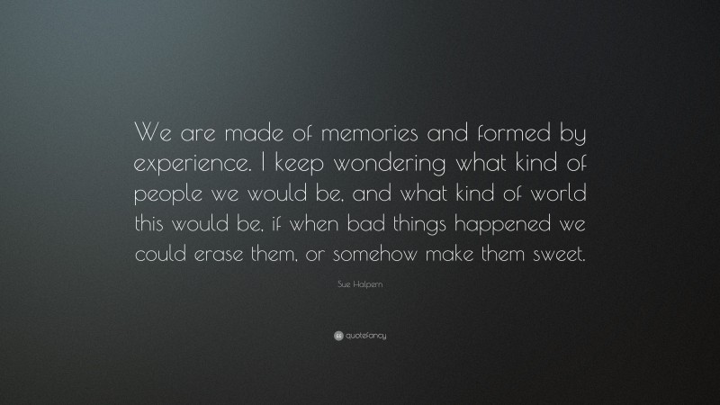 Sue Halpern Quote: “We are made of memories and formed by experience. I keep wondering what kind of people we would be, and what kind of world this would be, if when bad things happened we could erase them, or somehow make them sweet.”