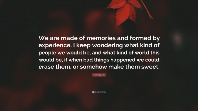 Sue Halpern Quote: “We are made of memories and formed by experience. I keep wondering what kind of people we would be, and what kind of world this would be, if when bad things happened we could erase them, or somehow make them sweet.”