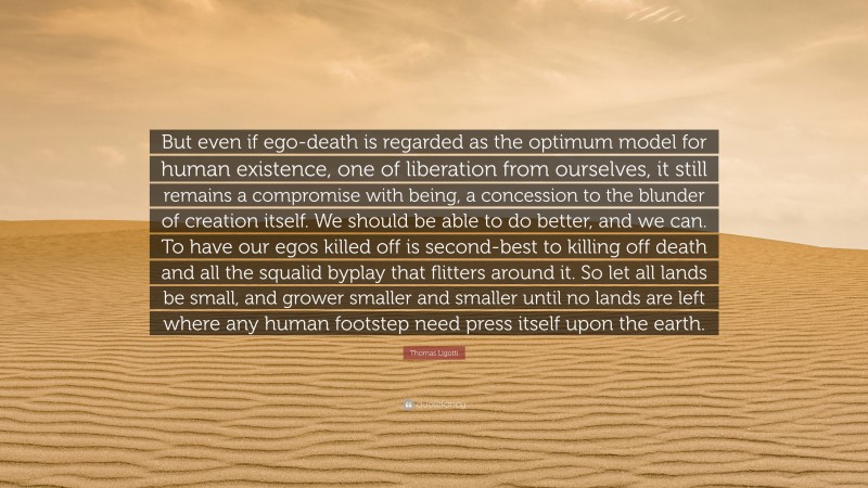 Thomas Ligotti Quote: “But even if ego-death is regarded as the optimum model for human existence, one of liberation from ourselves, it still remains a compromise with being, a concession to the blunder of creation itself. We should be able to do better, and we can. To have our egos killed off is second-best to killing off death and all the squalid byplay that flitters around it. So let all lands be small, and grower smaller and smaller until no lands are left where any human footstep need press itself upon the earth.”