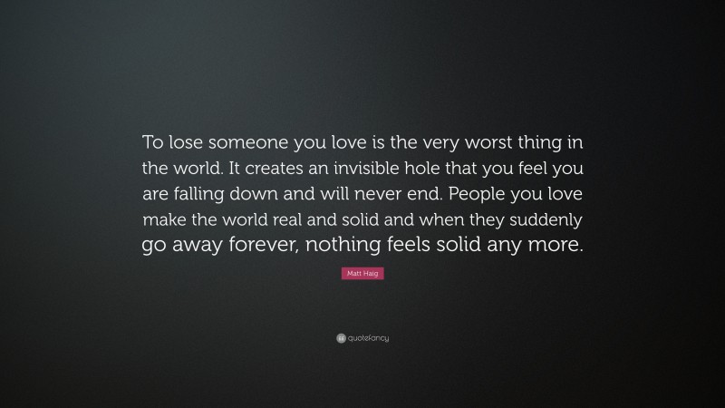 Matt Haig Quote: “To lose someone you love is the very worst thing in the world. It creates an invisible hole that you feel you are falling down and will never end. People you love make the world real and solid and when they suddenly go away forever, nothing feels solid any more.”