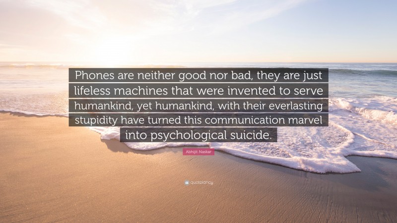 Abhijit Naskar Quote: “Phones are neither good nor bad, they are just lifeless machines that were invented to serve humankind, yet humankind, with their everlasting stupidity have turned this communication marvel into psychological suicide.”