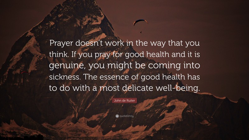John de Ruiter Quote: “Prayer doesn’t work in the way that you think. If you pray for good health and it is genuine, you might be coming into sickness. The essence of good health has to do with a most delicate well-being.”