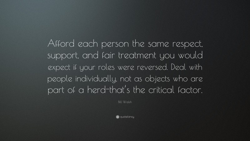 Bill Walsh Quote: “Afford each person the same respect, support, and fair treatment you would expect if your roles were reversed. Deal with people individually, not as objects who are part of a herd-that’s the critical factor.”